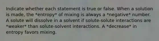 Indicate whether each statement is true or false. When a solution is made, the *entropy* of mixing is always a *negative* number. A solute will dissolve in a solvent if solute-solute interactions are *weaker* than solute-solvent interactions. A *decrease* in entropy favors mixing.