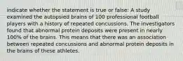 indicate whether the statement is true or false: A study examined the autopsied brains of 100 professional football players with a history of repeated concussions. The investigators found that abnormal protein deposits were present in nearly 100% of the brains. This means that there was an association between repeated concussions and abnormal protein deposits in the brains of these athletes.