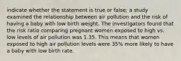 indicate whether the statement is true or false: a study examined the relationship between air pollution and the risk of having a baby with low birth weight. The investigators found that the risk ratio comparing pregnant women exposed to high vs. low levels of air pollution was 1.35. This means that women exposed to high air pollution levels were 35% more likely to have a baby with low birth rate.