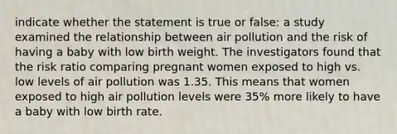 indicate whether the statement is true or false: a study examined the relationship between air pollution and the risk of having a baby with low birth weight. The investigators found that the risk ratio comparing pregnant women exposed to high vs. low levels of air pollution was 1.35. This means that women exposed to high air pollution levels were 35% more likely to have a baby with low birth rate.