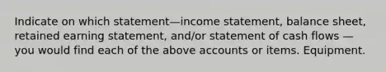 Indicate on which statement—income statement, balance sheet, retained earning statement, and/or statement of cash flows — you would find each of the above accounts or items. Equipment.