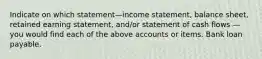 Indicate on which statement—income statement, balance sheet, retained earning statement, and/or statement of cash flows — you would find each of the above accounts or items. Bank loan payable.