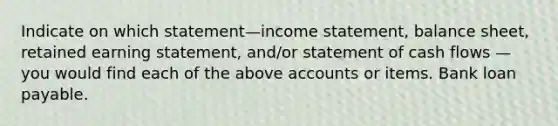 Indicate on which statement—income statement, balance sheet, retained earning statement, and/or statement of cash flows — you would find each of the above accounts or items. Bank loan payable.