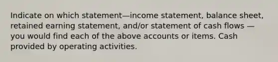 Indicate on which statement—income statement, balance sheet, retained earning statement, and/or statement of cash flows — you would find each of the above accounts or items. Cash provided by operating activities.