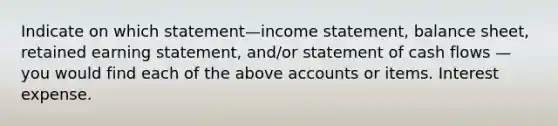 Indicate on which statement—income statement, balance sheet, retained earning statement, and/or statement of cash flows — you would find each of the above accounts or items. Interest expense.