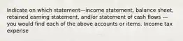 Indicate on which statement—income statement, balance sheet, retained earning statement, and/or statement of cash flows — you would find each of the above accounts or items. Income tax expense