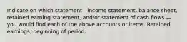 Indicate on which statement—income statement, balance sheet, retained earning statement, and/or statement of cash flows — you would find each of the above accounts or items. Retained earnings, beginning of period.