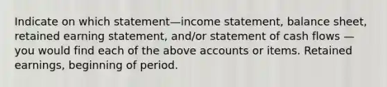 Indicate on which statement—income statement, balance sheet, retained earning statement, and/or statement of cash flows — you would find each of the above accounts or items. Retained earnings, beginning of period.