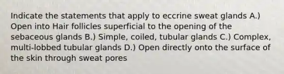 Indicate the statements that apply to eccrine sweat glands A.) Open into Hair follicles superficial to the opening of the sebaceous glands B.) Simple, coiled, tubular glands C.) Complex, multi-lobbed tubular glands D.) Open directly onto the surface of the skin through sweat pores