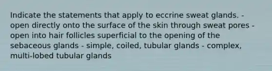 Indicate the statements that apply to eccrine sweat glands. - open directly onto the surface of the skin through sweat pores - open into hair follicles superficial to the opening of the sebaceous glands - simple, coiled, tubular glands - complex, multi-lobed tubular glands