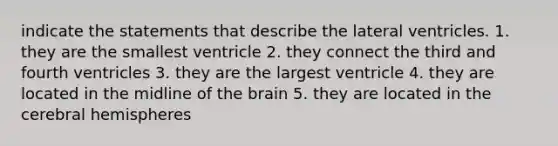 indicate the statements that describe the lateral ventricles. 1. they are the smallest ventricle 2. they connect the third and fourth ventricles 3. they are the largest ventricle 4. they are located in the midline of the brain 5. they are located in the cerebral hemispheres