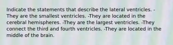 Indicate the statements that describe the lateral ventricles. -They are the smallest ventricles. -They are located in the cerebral hemispheres. -They are the largest ventricles. -They connect the third and fourth ventricles. -They are located in the middle of <a href='https://www.questionai.com/knowledge/kLMtJeqKp6-the-brain' class='anchor-knowledge'>the brain</a>.