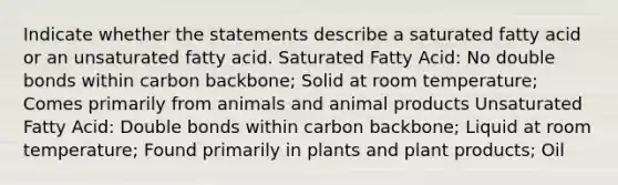 Indicate whether the statements describe a saturated fatty acid or an unsaturated fatty acid. Saturated Fatty Acid: No double bonds within carbon backbone; Solid at room temperature; Comes primarily from animals and animal products Unsaturated Fatty Acid: Double bonds within carbon backbone; Liquid at room temperature; Found primarily in plants and plant products; Oil