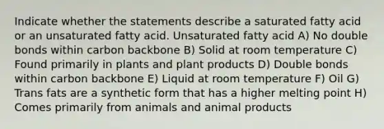 Indicate whether the statements describe a saturated fatty acid or an unsaturated fatty acid. Unsaturated fatty acid A) No double bonds within carbon backbone B) Solid at room temperature C) Found primarily in plants and plant products D) Double bonds within carbon backbone E) Liquid at room temperature F) Oil G) Trans fats are a synthetic form that has a higher melting point H) Comes primarily from animals and animal products