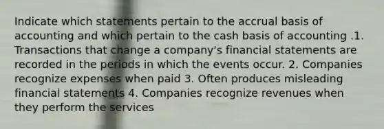 Indicate which statements pertain to the accrual basis of accounting and which pertain to the cash basis of accounting .1. Transactions that change a company's financial statements are recorded in the periods in which the events occur. 2. Companies recognize expenses when paid 3. Often produces misleading financial statements 4. Companies recognize revenues when they perform the services