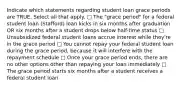 Indicate which statements regarding student loan grace periods are TRUE. Select all that apply. □ The "grace period" for a federal student loan (Stafford) loan kicks in six months after graduation OR six months after a student drops below half-time status □ Unsubsidized federal student loans accrue interest while they're in the grace period □ You cannot repay your federal student loan during the grace period, because it will interfere with the repayment schedule □ Once your grace period ends, there are no other options other than repaying your loan immediately □ The grace period starts six months after a student receives a federal student loan