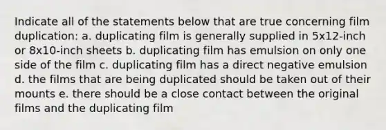 Indicate all of the statements below that are true concerning film duplication: a. duplicating film is generally supplied in 5x12-inch or 8x10-inch sheets b. duplicating film has emulsion on only one side of the film c. duplicating film has a direct negative emulsion d. the films that are being duplicated should be taken out of their mounts e. there should be a close contact between the original films and the duplicating film