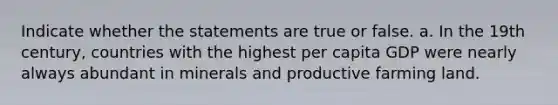 Indicate whether the statements are true or false. a. In the 19th century, countries with the highest per capita GDP were nearly always abundant in minerals and productive farming land.