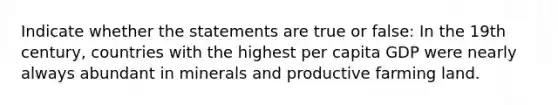 Indicate whether the statements are true or false: In the 19th century, countries with the highest per capita GDP were nearly always abundant in minerals and productive farming land.