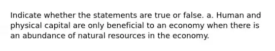 Indicate whether the statements are true or false. a. Human and physical capital are only beneficial to an economy when there is an abundance of natural resources in the economy.