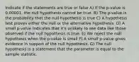 Indicate if the statements are true or false A) If the p-value is 0.00001, the null hypothesis cannot be true. B) The p-value is the probability that the null hypothesis is true C) A hypothesis test proves either the null or the alternative hypothesis. D) A small p-value indicates that it's unlikely to see data like those observed if the null hypothesis is true. E) We reject the null hypothesis when the p-value is small F) A small p-value gives evidence in support of the null hypothesis. G) The null hypothesis is a statement that the parameter is equal to the sample statistic.