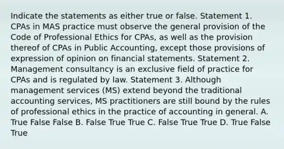 Indicate the statements as either true or false. Statement 1. CPAs in MAS practice must observe the general provision of the Code of Professional Ethics for CPAs, as well as the provision thereof of CPAs in Public Accounting, except those provisions of expression of opinion on financial statements. Statement 2. Management consultancy is an exclusive field of practice for CPAs and is regulated by law. Statement 3. Although management services (MS) extend beyond the traditional accounting services, MS practitioners are still bound by the rules of professional ethics in the practice of accounting in general. A. True False False B. False True True C. False True True D. True False True