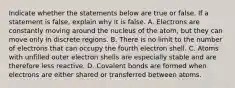 Indicate whether the statements below are true or false. If a statement is false, explain why it is false. A. Electrons are constantly moving around the nucleus of the atom, but they can move only in discrete regions. B. There is no limit to the number of electrons that can occupy the fourth electron shell. C. Atoms with unfilled outer electron shells are especially stable and are therefore less reactive. D. Covalent bonds are formed when electrons are either shared or transferred between atoms.