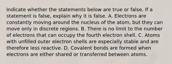 Indicate whether the statements below are true or false. If a statement is false, explain why it is false. A. Electrons are constantly moving around the nucleus of the atom, but they can move only in discrete regions. B. There is no limit to the number of electrons that can occupy the fourth electron shell. C. Atoms with unfilled outer electron shells are especially stable and are therefore less reactive. D. Covalent bonds are formed when electrons are either shared or transferred between atoms.