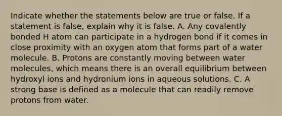 Indicate whether the statements below are true or false. If a statement is false, explain why it is false. A. Any covalently bonded H atom can participate in a hydrogen bond if it comes in close proximity with an oxygen atom that forms part of a water molecule. B. Protons are constantly moving between <a href='https://www.questionai.com/knowledge/kTK3J5aMdd-water-molecules' class='anchor-knowledge'>water molecules</a>, which means there is an overall equilibrium between hydroxyl ions and hydronium ions in aqueous solutions. C. A strong base is defined as a molecule that can readily remove protons from water.