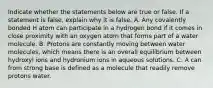 Indicate whether the statements below are true or false. If a statement is false, explain why it is false. A. Any covalently bonded H atom can participate in a hydrogen bond if it comes in close proximity with an oxygen atom that forms part of a water molecule. B. Protons are constantly moving between water molecules, which means there is an overall equilibrium between hydroxyl ions and hydronium ions in aqueous solutions. C. A can from strong base is defined as a molecule that readily remove protons water.