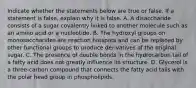 Indicate whether the statements below are true or false. If a statement is false, explain why it is false. A. A disaccharide consists of a sugar covalently linked to another molecule such as an amino acid or a nucleotide. B. The hydroxyl groups on monosaccharides are reaction hotspots and can be replaced by other functional groups to produce derivatives of the original sugar. C. The presence of double bonds in the hydrocarbon tail of a fatty acid does not greatly influence its structure. D. Glycerol is a three-carbon compound that connects the fatty acid tails with the polar head group in phospholipids.