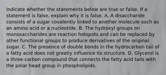 Indicate whether the statements below are true or false. If a statement is false, explain why it is false. A. A disaccharide consists of a sugar covalently linked to another molecule such as an amino acid or a nucleotide. B. The hydroxyl groups on monosaccharides are reaction hotspots and can be replaced by other functional groups to produce derivatives of the original sugar. C. The presence of double bonds in the hydrocarbon tail of a fatty acid does not greatly influence its structure. D. Glycerol is a three-carbon compound that connects the fatty acid tails with the polar head group in phospholipids.