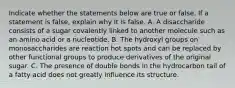 Indicate whether the statements below are true or false. If a statement is false, explain why it is false. A. A disaccharide consists of a sugar covalently linked to another molecule such as an amino acid or a nucleotide. B. The hydroxyl groups on monosaccharides are reaction hot spots and can be replaced by other functional groups to produce derivatives of the original sugar. C. The presence of double bonds in the hydrocarbon tail of a fatty acid does not greatly influence its structure.