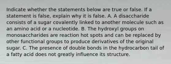 Indicate whether the statements below are true or false. If a statement is false, explain why it is false. A. A disaccharide consists of a sugar covalently linked to another molecule such as an amino acid or a nucleotide. B. The hydroxyl groups on monosaccharides are reaction hot spots and can be replaced by other functional groups to produce derivatives of the original sugar. C. The presence of double bonds in the hydrocarbon tail of a fatty acid does not greatly influence its structure.