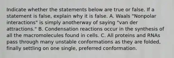 Indicate whether the statements below are true or false. If a statement is false, explain why it is false. A. Waals "Nonpolar interactions" is simply anotherway of saying "van der attractions." B. Condensation reactions occur in the synthesis of all the macromolecules found in cells. C. All proteins and RNAs pass through many unstable conformations as they are folded, finally settling on one single, preferred conformation.