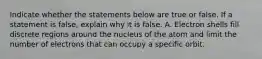 Indicate whether the statements below are true or false. If a statement is false, explain why it is false. A. Electron shells fill discrete regions around the nucleus of the atom and limit the number of electrons that can occupy a specific orbit.