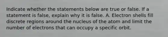 Indicate whether the statements below are true or false. If a statement is false, explain why it is false. A. Electron shells fill discrete regions around the nucleus of the atom and limit the number of electrons that can occupy a specific orbit.