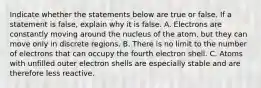 Indicate whether the statements below are true or false. If a statement is false, explain why it is false. A. Electrons are constantly moving around the nucleus of the atom, but they can move only in discrete regions. B. There is no limit to the number of electrons that can occupy the fourth electron shell. C. Atoms with unfilled outer electron shells are especially stable and are therefore less reactive.