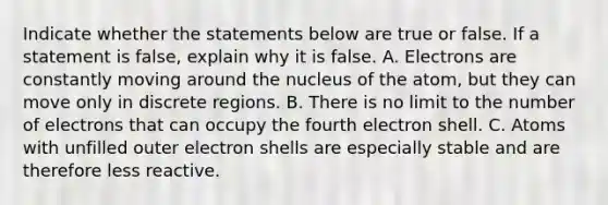 Indicate whether the statements below are true or false. If a statement is false, explain why it is false. A. Electrons are constantly moving around the nucleus of the atom, but they can move only in discrete regions. B. There is no limit to the number of electrons that can occupy the fourth electron shell. C. Atoms with unfilled outer electron shells are especially stable and are therefore less reactive.