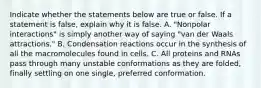 Indicate whether the statements below are true or false. If a statement is false, explain why it is false. A. "Nonpolar interactions" is simply another way of saying "van der Waals attractions." B. Condensation reactions occur in the synthesis of all the macromolecules found in cells. C. All proteins and RNAs pass through many unstable conformations as they are folded, finally settling on one single, preferred conformation.