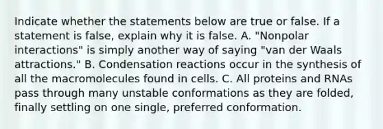 Indicate whether the statements below are true or false. If a statement is false, explain why it is false. A. "Nonpolar interactions" is simply another way of saying "van der Waals attractions." B. Condensation reactions occur in the synthesis of all the macromolecules found in cells. C. All proteins and RNAs pass through many unstable conformations as they are folded, finally settling on one single, preferred conformation.