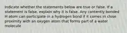 Indicate whether the statements below are true or false. If a statement is false, explain why it is false. Any contently bonded H atom can participate in a hydrogen bond if it comes in close proximity with an oxygen atom that forms part of a water molecule