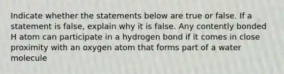 Indicate whether the statements below are true or false. If a statement is false, explain why it is false. Any contently bonded H atom can participate in a hydrogen bond if it comes in close proximity with an oxygen atom that forms part of a water molecule