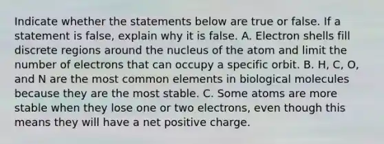 Indicate whether the statements below are true or false. If a statement is false, explain why it is false. A. Electron shells fill discrete regions around the nucleus of the atom and limit the number of electrons that can occupy a specific orbit. B. H, C, O, and N are the most common elements in biological molecules because they are the most stable. C. Some atoms are more stable when they lose one or two electrons, even though this means they will have a net positive charge.