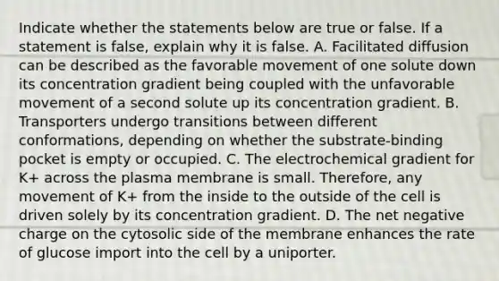 Indicate whether the statements below are true or false. If a statement is false, explain why it is false. A. Facilitated diffusion can be described as the favorable movement of one solute down its concentration gradient being coupled with the unfavorable movement of a second solute up its concentration gradient. B. Transporters undergo transitions between different conformations, depending on whether the substrate-binding pocket is empty or occupied. C. The electrochemical gradient for K+ across the plasma membrane is small. Therefore, any movement of K+ from the inside to the outside of the cell is driven solely by its concentration gradient. D. The net negative charge on the cytosolic side of the membrane enhances the rate of glucose import into the cell by a uniporter.