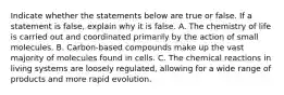 Indicate whether the statements below are true or false. If a statement is false, explain why it is false. A. The chemistry of life is carried out and coordinated primarily by the action of small molecules. B. Carbon-based compounds make up the vast majority of molecules found in cells. C. The chemical reactions in living systems are loosely regulated, allowing for a wide range of products and more rapid evolution.