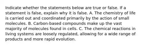 Indicate whether the statements below are true or false. If a statement is false, explain why it is false. A. The chemistry of life is carried out and coordinated primarily by the action of small molecules. B. Carbon-based compounds make up the vast majority of molecules found in cells. C. The chemical reactions in living systems are loosely regulated, allowing for a wide range of products and more rapid evolution.