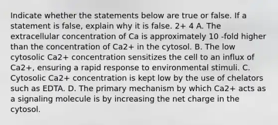 Indicate whether the statements below are true or false. If a statement is false, explain why it is false. 2+ 4 A. The extracellular concentration of Ca is approximately 10 -fold higher than the concentration of Ca2+ in the cytosol. B. The low cytosolic Ca2+ concentration sensitizes the cell to an influx of Ca2+, ensuring a rapid response to environmental stimuli. C. Cytosolic Ca2+ concentration is kept low by the use of chelators such as EDTA. D. The primary mechanism by which Ca2+ acts as a signaling molecule is by increasing the net charge in the cytosol.