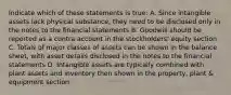 Indicate which of these statements is true: A. Since intangible assets lack physical substance, they need to be disclosed only in the notes to the financial statements B. Goodwill should be reported as a contra account in the stockholders' equity section C. Totals of major classes of assets can be shown in the balance sheet, with asset details disclosed in the notes to the financial statements D. Intangible assets are typically combined with plant assets and inventory then shown in the property, plant & equipment section