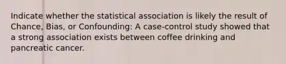 Indicate whether the statistical association is likely the result of Chance, Bias, or Confounding: A case-control study showed that a strong association exists between coffee drinking and pancreatic cancer.